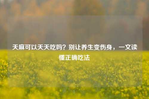 天麻可以天天吃吗?别让养生变伤身,一文读懂正确吃法