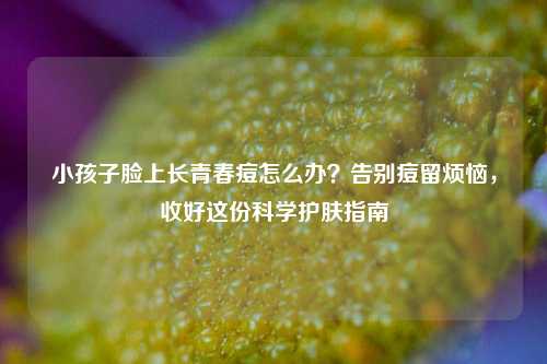 小孩子脸上长青春痘怎么办?告别痘留烦恼,收好这份科学护肤指南