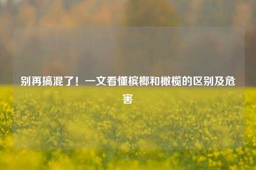 别再搞混了!一文看懂槟榔和橄榄的区别及危害