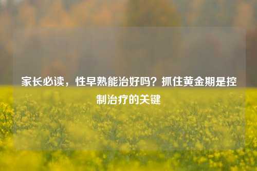 家长必读,性早熟能治好吗?抓住黄金期是控制治疗的关键