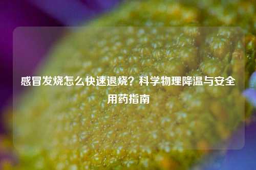 感冒发烧怎么快速退烧?科学物理降温与安全用药指南