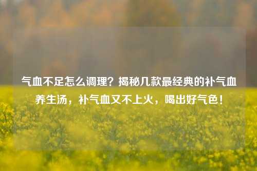 气血不足怎么调理?揭秘几款最经典的补气血养生汤,补气血又不上火,喝出好气色!