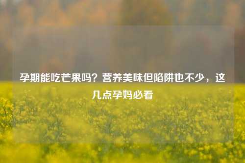 孕期能吃芒果吗?营养美味但陷阱也不少,这几点孕妈必看