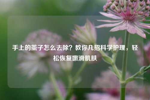 手上的茧子怎么去除?教你几招科学护理,轻松恢复嫩滑肌肤